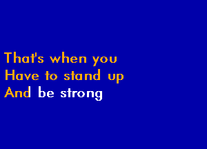 Thafs when you
Have to stand up

And be strong