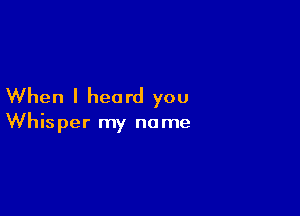 When I heard you

Whisper my name