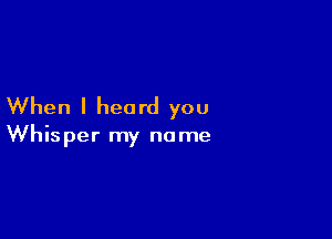 When I heard you

Whisper my name