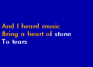 And I heard music

Bring a heart of stone
To fears