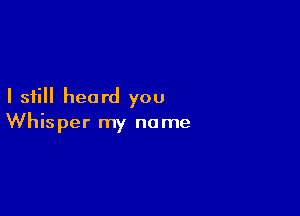 I still heard you

Whisper my name