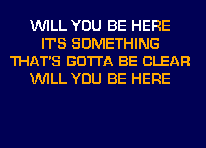 WILL YOU BE HERE
ITS SOMETHING
THAT'S GOTTA BE CLEAR
WILL YOU BE HERE