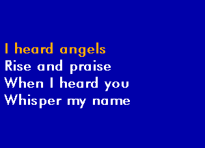 I heard angels
Rise and praise

When I heard you
Whisper my name