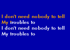 I don't need nobody to fell
My troubles to

I don't need nobody to tell
My troubles to