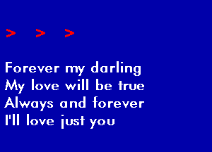 Forever my darling

My love will be true
Always and forever
I'll love just you