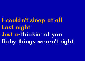 I could n't sleep 01 all
Last night

Just a-ihinkin' of you
Ba by things weren't right