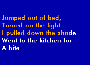 Jumped out of bed,
Turned on the light

I pulled down the shade
Went to the kitchen for
A bite