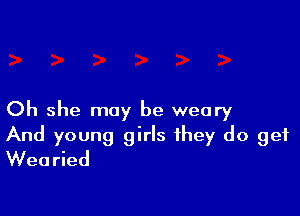 Oh she may be weary

And young girls they do get
Wearied