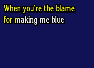 When yowre the blame
for making me blue