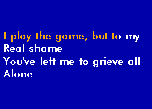 I play the game, buf to my
Real shame

You've left me to grieve 0
Alone