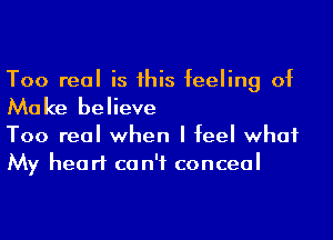 Too real is his feeling of

Mo ke believe

Too real when I feel what
My heart ca n'f conceal