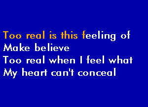 Too real is his feeling of

Mo ke believe

Too real when I feel what
My heart ca n'f conceal