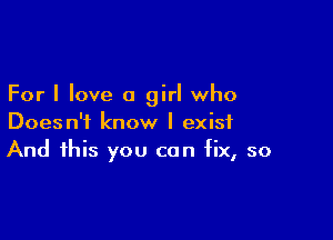For I love a girl who

Doesn't know I exist
And this you can fix, so