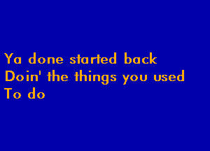 Ya done started back

Doin' the things you used
To do