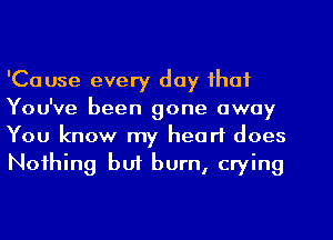 'Cause every day that

You've been gone away
You know my heart does
Nothing buf burn, crying