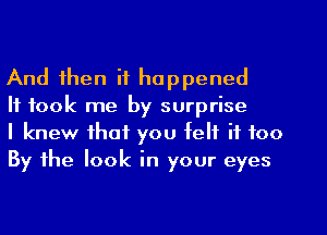 And then it happened

It took me by surprise

I knew that you felt it too
By the look in your eyes