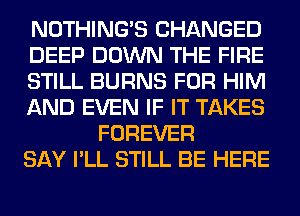 NOTHING'S CHANGED

DEEP DOWN THE FIRE

STILL BURNS FOR HIM

AND EVEN IF IT TAKES
FOREVER

SAY I'LL STILL BE HERE