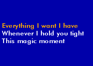 Everything I want I have

Whenever I hold you fight
This magic moment