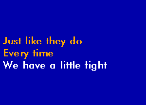 Just like they do

Every time
We have a little fight