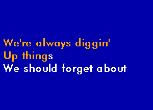 We're a lwoys d ig g in'

Up things
We should forget about