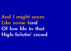 And I might seem
Like some kind

Of low life to that
High-falufin' crowd