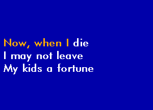 Now, when I die

I may not leave
My kids a fortune