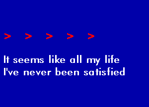 It seems like all my life
I've never been satisfied