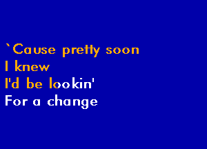 CaUse preHy soon
I knew

I'd be lookin'

For a change