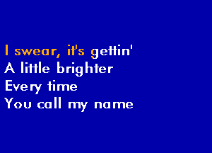 I swear, ii's geifin'

A file brighter

Every time
You call my name