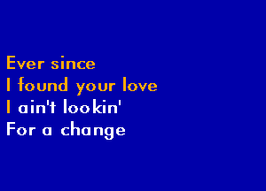 Ever since
I found your love

I ain't lookin'
For a change