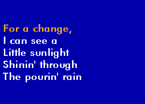 For a change,
I can see a

LiHle sunlight
Shinin' through
The pourin' rain