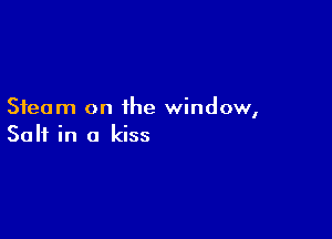 Steam on the window,

Salt in a kiss