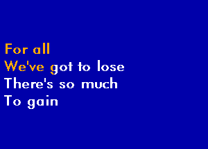 For 0
We've got to lose

There's so much
To gain