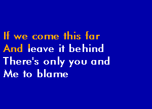 If we come 1his for

And leave it behind

There's only you and
Me to blame