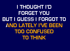 I THOUGHT I'D
FORGET YOU
BUT I GUESS I FORGOT TO
AND LATELY I'VE BEEN
T00 CONFUSED
T0 THINK