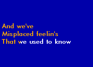 And we've

Misplaced feelin's
That we used to know