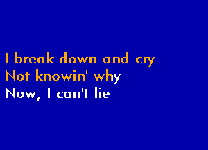 I break down and cry

Not knowin' why
Now, I can't lie