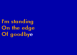 I'm standing

On the edge
Of good bye