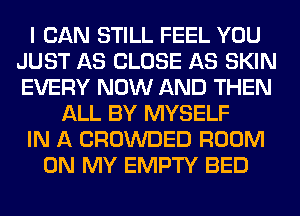 I CAN STILL FEEL YOU
JUST AS CLOSE AS SKIN
EVERY NOW AND THEN

ALL BY MYSELF
IN A CROWDED ROOM
ON MY EMPTY BED