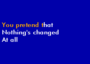 You pretend that

Nothing's changed
A1 0