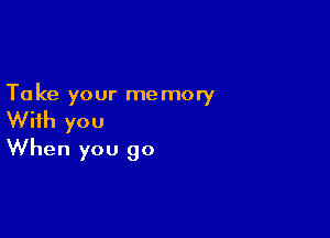 Ta ke your me mory

With you
When you go