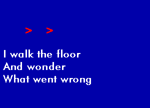 I walk the floor

And wonder
What went wrong