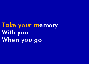 Ta ke your me mory

With you
When you go