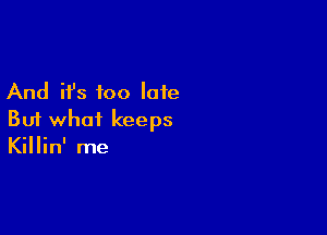 And it's too late

But what keeps
Killin' me