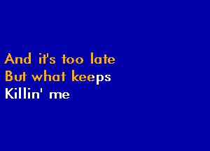 And it's too late

But what keeps
Killin' me
