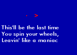 This'll be the last time

You spin your wheels,
Leavin' like a maniac
