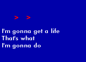 I'm gonna get a life
That's what

I'm gonna do