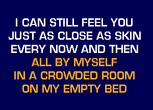 I CAN STILL FEEL YOU
JUST AS CLOSE AS SKIN
EVERY NOW AND THEN

ALL BY MYSELF
IN A CROWDED ROOM
ON MY EMPTY BED