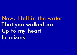 Now, I fell in the water
That you walked on

Up to my heart
In misery