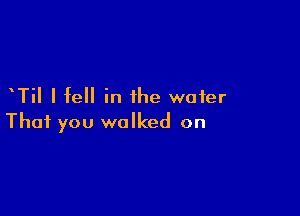 TiI I fell in the water

That you walked on